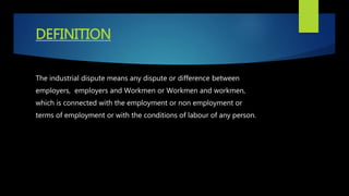 DEFINITION
The industrial dispute means any dispute or difference between
employers, employers and Workmen or Workmen and workmen,
which is connected with the employment or non employment or
terms of employment or with the conditions of labour of any person.
 