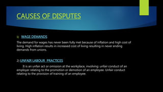 CAUSES OF DISPUTES
1) WAGE DEMANDS
The demand for wages has never been fully met because of inflation and high cost of
living. High inflation results in increased cost of living resulting in never ending
demands from unions.
2) UNFAIR LABOUR PRACTICES
It is an unfair act or omission at the workplace, involving: unfair conduct of an
employer relating to the promotion or demotion of an employee. Unfair conduct
relating to the provision of training of an employee.
 