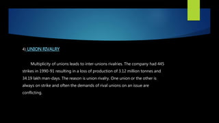 4) UNION RIVALRY
Multiplicity of unions leads to inter-unions rivalries. The company had 445
strikes in 1990-91 resulting in a loss of production of 3.12 million tonnes and
34.19 lakh man-days. The reason is union rivalry. One union or the other is
always on strike and often the demands of rival unions on an issue are
conflicting.
 