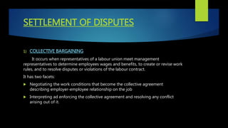 SETTLEMENT OF DISPUTES
1) COLLECTIVE BARGAINING
It occurs when representatives of a labour union meet management
representatives to determine employees wages and benefits, to create or revise work
rules, and to resolve disputes or violations of the labour contract.
It has two facets:
 Negotiating the work conditions that become the collective agreement
describing employer-employee relationship on the job
 Interpreting ad enforcing the collective agreement and resolving any conflict
arising out of it.
 