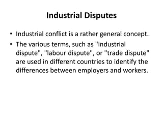 Industrial Disputes
• Industrial conflict is a rather general concept.
• The various terms, such as "industrial
dispute", "labour dispute", or "trade dispute"
are used in different countries to identify the
differences between employers and workers.
 