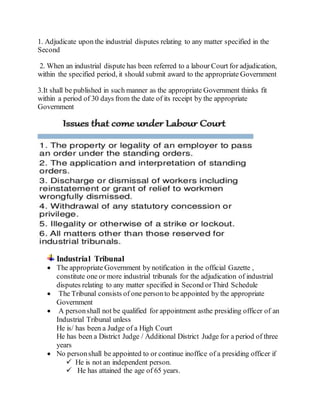 1. Adjudicate upon the industrial disputes relating to any matter specified in the
Second
2. When an industrial dispute has been referred to a labour Court for adjudication,
within the specified period, it should submit award to the appropriate Government
3.It shall be published in such manner as the appropriate Government thinks fit
within a period of 30 days from the date of its receipt by the appropriate
Government
Industrial Tribunal
 The appropriate Government by notification in the official Gazette ,
constitute one or more industrial tribunals for the adjudication of industrial
disputes relating to any matter specified in Second orThird Schedule
 The Tribunal consists of one personto be appointed by the appropriate
Government
 A personshall not be qualified for appointment asthe presiding officer of an
Industrial Tribunal unless
He is/ has been a Judge of a High Court
He has been a District Judge / Additional District Judge for a period of three
years
 No personshall be appointed to or continue inoffice of a presiding officer if
 He is not an independent person.
 He has attained the age of 65 years.
 
