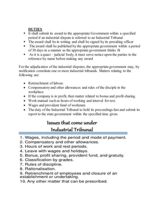DUTIES
 It shall submit its award to the appropriate Government within a specified
period if an industrial dispute is referred to an Industrial Tribunal
 The award shall be in writing and shall be signed by its presiding officer
 The award shall be published by the appropriate government within a period
of 30 days in a manner as the appropriate government thinks fit
 As it is a quasi – judicial body, it must serve notice upon the parties to the
reference by name before making any award
Forthe adjudication of the industrial disputes, the appropriategovernment may, by
notification constitute one or more industrial tribunals. Matters relating to the
following are:
 Retrenchment of labour.
 Compensatoryand other allowances and rules of the disciple in the
workplace.
 If the company is in profit, then matter related to bonus and profit sharing.
 Work manual such as hours of working and interval for rest.
 Wages and provident fund of workmen.
 The duty of the Industrial Tribunal to hold its proceedings fast and submit its
report to the state government within the specified time given.
 