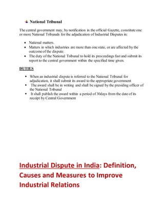 National Tribunal
The central government may, by notification in the official Gazette, constitute one
or more National Tribunals for the adjudication of Industrial Disputes in:
 National matters.
 Matters in which industries are more than one state, or are affected by the
outcomeof the dispute.
 The duty of the National Tribunal to hold its proceedings fast and submit its
report to the central government within the specified time given.
DUTIES
 When an industrial dispute is referred to the National Tribunal for
adjudication, it shall submit its award to the appropriate government
 The award shall be in writing and shall be signed by the presiding officer of
the National Tribunal
 It shall publish the award within a period of 30days from the date of its
receipt by Central Government
Industrial Dispute in India: Definition,
Causes and Measures to Improve
Industrial Relations
 