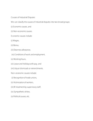 Causes of Industrial Disputes:
We can classify the causes of industrial disputes into two broad groups:
(i) Economic causes, and
(ii) Non-economic causes.
Economic causes include:
(i) Wages,
(ii) Bonus,
(iii) Dearness allowance,
(iv) Conditions of work and employment,
(v) Working hours,
(vi) Leave and holidays with pay, and
(vii) Unjust dismissals or retrenchments.
Non-economic causes include:
(i) Recognition of trade unions,
(ii) Victimisation of workers,
(iii) Ill-treatment by supervisory staff,
(iv) Sympathetic strikes,
(v) Political causes, etc.
 