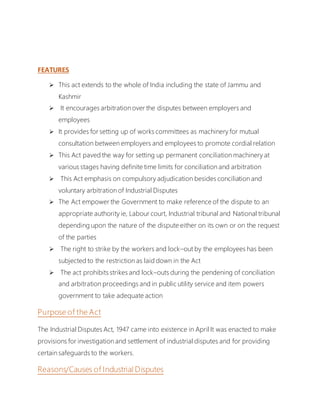 FEATURES
 This act extends to the whole of India including the state of Jammu and
Kashmir
 It encourages arbitration over the disputes between employers and
employees
 It provides for setting up of works committees as machinery for mutual
consultation between employers and employees to promote cordial relation
 This Act paved the way for setting up permanent conciliation machinery at
various stages having definite time limits for conciliation and arbitration
 This Act emphasis on compulsory adjudication besides conciliation and
voluntary arbitration of Industrial Disputes
 The Act empower the Government to make reference of the dispute to an
appropriate authority ie, Labour court, Industrial tribunal and National tribunal
depending upon the nature of the dispute either on its own or on the request
of the parties
 The right to strike by the workers and lock–out by the employees has been
subjected to the restriction as laid down in the Act
 The act prohibits strikes and lock–outs during the pendening of conciliation
and arbitration proceedings and in public utility service and item powers
government to take adequate action
Purpose of the Act
The Industrial Disputes Act, 1947 came into existence in April It was enacted to make
provisions for investigation and settlement of industrial disputes and for providing
certain safeguards to the workers.
Reasons/Causes of Industrial Disputes
 