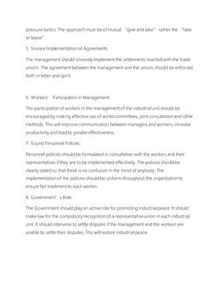 pressure tactics. The approach must be of mutual “give and take” rather the “take
or leave”.
5. Sincere Implementation of Agreements:
The management should sincerely implement the settlements reached with the trade
unions. The agreement between the management and the unions should be enforced
both in letter and spirit.
6. Workers’ Participation in Management:
The participation of workers in the management of the industrial unit should be
encouraged by making effective use of works committees, joint consultation and other
methods. This will improve communication between managers and workers, increase
productivity and lead to greater effectiveness.
7. Sound Personnel Policies:
Personnel policies should be formulated in consultation with the workers and their
representatives if they are to be implemented effectively. The policies should be
clearly stated so that there is no confusion in the mind of anybody. The
implementation of the policies should be uniform throughout the organisation to
ensure fair treatment to each worker.
8. Government’s Role:
The Government should play an active role for promoting industrial peace. It should
make law for the compulsory recognition of a representative union in each industrial
unit. It should intervene to settle disputes if the management and the workers are
unable to settle their disputes. This will restore industrial peace.
 