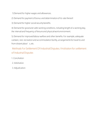 1) Demand for higher wages and allowances.
2) Demand for payment of bonus and determination of its rate thereof.
3) Demand for higher social security benefits.
4) Demand for good and safer working conditions, including length of a working day,
the interval and frequency of leisure and physical work environment.
5) Demand for improved labour welfare and other benefits. For example, adequate
canteen, rest, recreation and accommodation facility, arrangements for travel to and
from distant place’s, etc.
Methods For Settlement Of Industrial Disputes / Institution for settlement
of Industrial Disputes
1. Conciliation
2. Arbitration
3. Adjudication
 