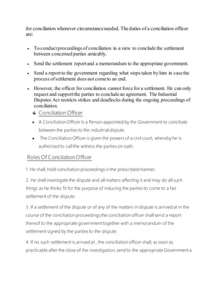 for conciliation whenever circumstanceneeded. Theduties of a conciliation officer
are:
 To conductproceedings of conciliation in a view to concludethe settlement
between concerned parties amicably.
 Send the settlement reportand a memorandum to the appropriate government.
 Send a reportto the government regarding what steps taken by him in casethe
process ofsettlement does not cometo an end.
 However, the officer for conciliation cannot force for a settlement. He can only
request and supportthe parties to concludean agreement. The Industrial
Disputes Act restricts strikes and deadlocks during the ongoing proceedings of
conciliation.
Conciliation Officer
 A Conciliation Officer Is a Person appointed by the Government to conciliate
between the parties to the industrial dispute.
 The Conciliation Officer is given the powers of a civil court, whereby he is
authorised to call the witness the parties on oath.
Roles Of Conciliation Officer
1. He shall, hold conciliation proceedings in the prescribed manner.
2. He shall investigate the dispute and all matters affecting it and may do all such
things as he thinks fit for the purpose of inducing the parties to come to a fair
settlement of the dispute.
3. If a settlement of the dispute or of any of the matters in dispute is arrived at in the
course of the conciliation proceedingsthe conciliation officer shall send a report
thereof to the appropriate government together with a memorandum of the
settlement signed by the parties to the dispute.
4. If no such settlement is arrived at , the conciliation officer shall, as soon as
practicable after the close of the investigation, send to the appropriate Government a
 