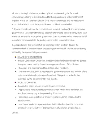 full report setting forth the steps taken by him for ascertaining the facts and
circumstances relating to the dispute and for bringing about a settlement thereof,
together with a full statement of such facts and circumstances, and the reasons on
account of which, in his opinion, a settlement could not be arrived at.
5. If, on a consideration of the report referred to in sub-section (4), the appropriate
government is satisfied that there is a case for reference to a Board, it may make such
reference. Where the appropriate government does not make such a reference it shall
record and communicate to the parties concerned its reasons therefore.
6. A report under this section shall be submitted within fourteen days of the
commencement of the conciliation proceedingsor within such shorter period as may
be fixed by the appropriate government.
BOARD OF CONCILIATION
 In case Conciliation Officer fails to resolve the differences between the parties,
the government has the discretion to appoint a Board of Conciliation.
 It consists of a chairman and two or four other members.
 The Board must submit its report to the government within two months of the
date on which the dispute was referred to it. This period can be further
extended by the government by two months.
WORKS COMMITTEE
 Constituted based on appropriate Government order
 Applicableto industrial establishment in which 100 or more workmen are
employed on any day in the preceding 12 months
 Consists of representatives of employees and workmen engaged in the
establishment.
 Number of workmen representatives shall not be less than the number of
employers representatives• Representatives of workmen are selected in
DUTIES
 