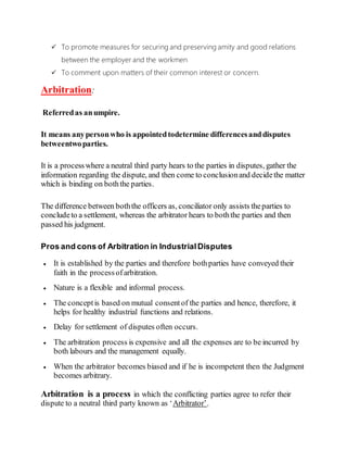  To promote measures for securing and preserving amity and good relations
between the employer and the workmen
 To comment upon matters of their common interest or concern.
Arbitration:
Referredas anumpire.
It means anypersonwho is appointedtodetermine differencesanddisputes
betweentwoparties.
It is a processwhere a neutral third party hears to the parties in disputes, gather the
information regarding the dispute, and then come to conclusionand decidethe matter
which is binding on boththe parties.
The difference between boththe officers as, conciliator only assists theparties to
concludeto a settlement, whereas the arbitrator hears to boththe parties and then
passed his judgment.
Pros and cons of Arbitration in IndustrialDisputes
 It is established by the parties and therefore bothparties have conveyed their
faith in the processofarbitration.
 Nature is a flexible and informal process.
 The conceptis based on mutual consentof the parties and hence, therefore, it
helps for healthy industrial functions and relations.
 Delay for settlement of disputes often occurs.
 The arbitration process is expensive and all the expenses are to be incurred by
both labours and the management equally.
 When the arbitrator becomes biased and if he is incompetent then the Judgment
becomes arbitrary.
Arbitration is a process in which the conflicting parties agree to refer their
dispute to a neutral third party known as ‘Arbitrator’.
 