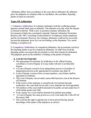 Arbitration differs from conciliation in the sense that in arbitration the arbitrator
gives his judgment on a dispute while in conciliation, the conciliator disputing
parties to reach at a decision.
Types Of Arbitration
1. Voluntary Arbitration: In voluntary arbitration both the conflicting parties
appoint a neutral third party as arbitrator. The arbitrator acts only when the dispute
is referred to him/her. With a view to promotevoluntary arbitration, the
Government of India has constituted a tripartite National Arbitration Promotion
Board in July 1987, consisting of representatives of employees (trade employers
and the Government. However, the voluntary arbitration could not be successful
becausethe judgments given by it are not binding on the disputants. Yes, moral
binding is exception to it.
2. Compulsory Arbitration: In compulsoryarbitration, the government can force
the disputing parties to go for compulsoryarbitration. In other form, both the
disputing parties can request the government to refer their dispute for arbitration.
The judgment given by the arbitrator is binding on the parties of dispute.
COURT OF INQUIRY
 The appropriate Government, by notification in the official Gazette,
constitutes a Courtof Inquiry in to any matter relevant to an Industrial
dispute
 A Court of Inquiry consists ofone independent personor of number of
independent persons as the appropriateGovernment may think fit
 Court of Inquiry consists oftwo or more members, one of them shall be
appointed as Chairman
 The Court of Inquiry can act under a prescribed quorum; even at the absence
of Chairman
 If the service of the chairman is ceased by the Government through
notification, the courtshall not act until a new chairman has been appointed
 All members of the court shall be deemed to be public servants under Sec 21
of the Indian penal code1860
 Every inquiry by a court shall be deemed to be judicial proceeding
 A Courtof Inquiry has same powers as a civil court under the CodeofCivil
Procedure1908
 The court has the right to appoint one or more persons having special
knowledge of the matter of the dispute as an advisor
 