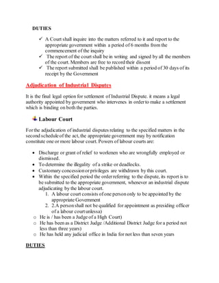 DUTIES
 A Court shall inquire into the matters referred to it and report to the
appropriate government within a period of 6 months from the
commencement of the inquiry
 The report of the court shall be in writing and signed by all the members
of the court. Members are free to record their dissent
 The report submitted shall be published within a period of 30 days of its
receipt by the Government
Adjudication of Industrial Disputes
It is the final legal option for settlement of Industrial Dispute. it means a legal
authority appointed by government who intervenes in orderto make a settlement
which is binding on both the parties.
Labour Court
Forthe adjudication of industrial disputes relating to the specified matters in the
second scheduleof the act, the appropriate government may by notification
constitute one or more labour court. Powers of labour courts are:
 Discharge or grant of relief to workmen who are wrongfully employed or
dismissed.
 To determine the illegality of a strike or deadlocks.
 Customary concessionorprivileges are withdrawn by this court.
 Within the specified period the orderreferring to the dispute, its report is to
be submitted to the appropriate government, whenever an industrial dispute
adjudicating by the labour court.
1. A labour court consists ofone persononly to be appointed by the
appropriate Government
2. 2.A personshall not be qualified for appointment as presiding officer
of a labour courtunlessa)
o He is / has been a Judge of a High Court)
o He has been as a District Judge /Additional District Judge for a period not
less than three years)
o He has held any judicial office in India for not less than seven years
DUTIES
 