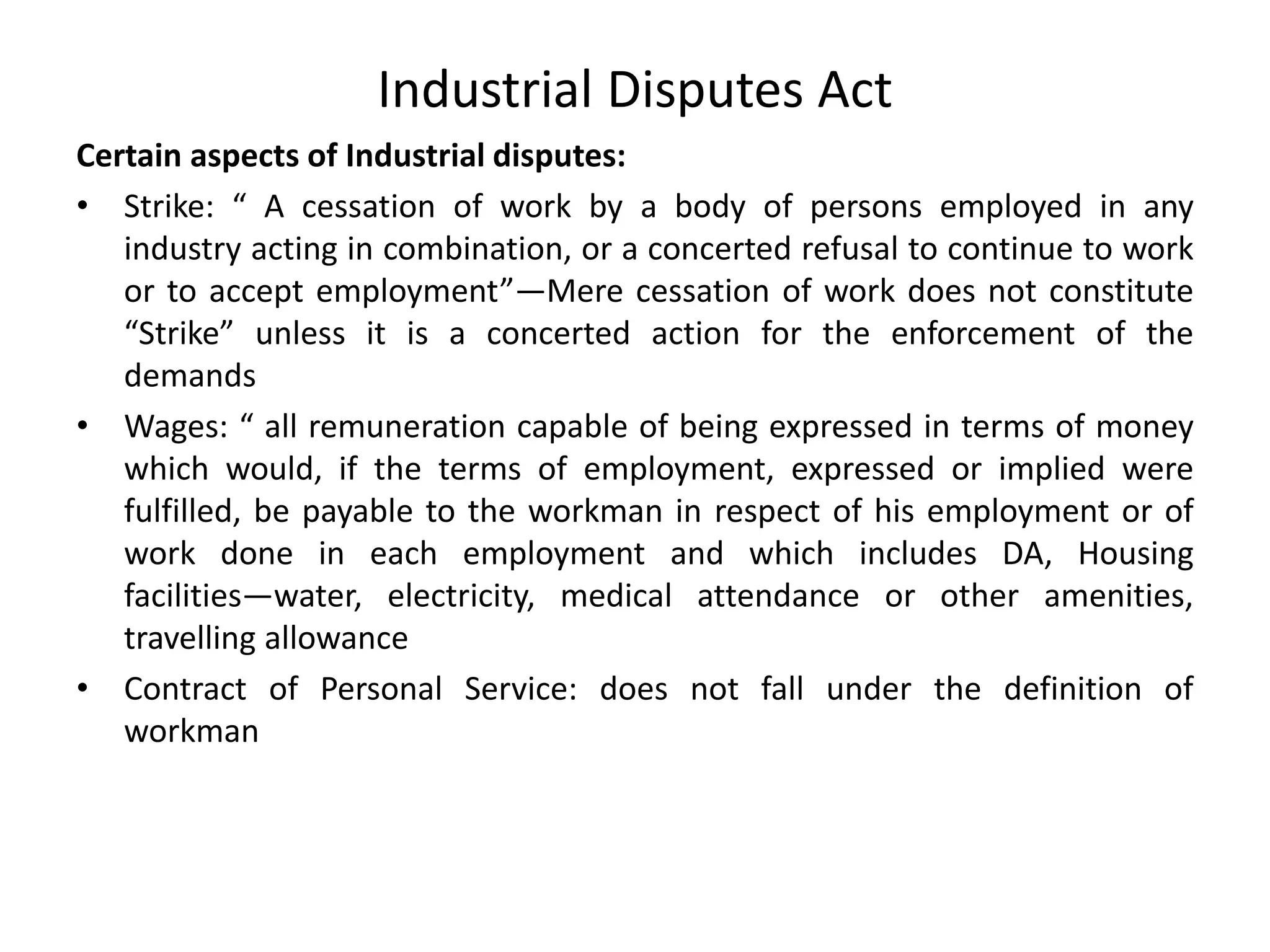Industrial Disputes Act
Certain aspects of Industrial disputes:
• Strike: “ A cessation of work by a body of persons employed in any
industry acting in combination, or a concerted refusal to continue to work
or to accept employment”—Mere cessation of work does not constitute
“Strike” unless it is a concerted action for the enforcement of the
demands
• Wages: “ all remuneration capable of being expressed in terms of money
which would, if the terms of employment, expressed or implied were
fulfilled, be payable to the workman in respect of his employment or of
work done in each employment and which includes DA, Housing
facilities—water, electricity, medical attendance or other amenities,
travelling allowance
• Contract of Personal Service: does not fall under the definition of
workman
 