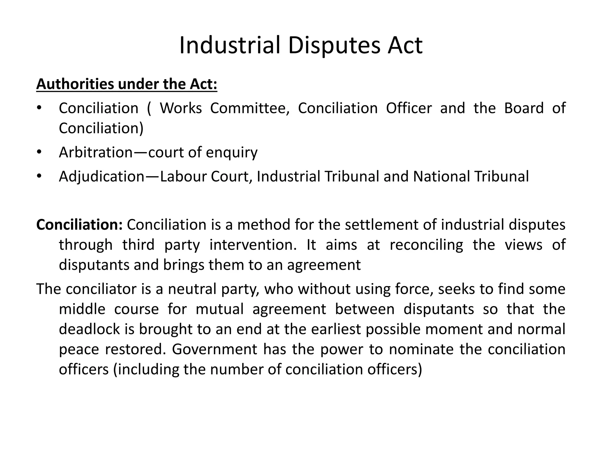 Industrial Disputes Act
Authorities under the Act:
• Conciliation ( Works Committee, Conciliation Officer and the Board of
Conciliation)
• Arbitration—court of enquiry
• Adjudication—Labour Court, Industrial Tribunal and National Tribunal
Conciliation: Conciliation is a method for the settlement of industrial disputes
through third party intervention. It aims at reconciling the views of
disputants and brings them to an agreement
The conciliator is a neutral party, who without using force, seeks to find some
middle course for mutual agreement between disputants so that the
deadlock is brought to an end at the earliest possible moment and normal
peace restored. Government has the power to nominate the conciliation
officers (including the number of conciliation officers)
 