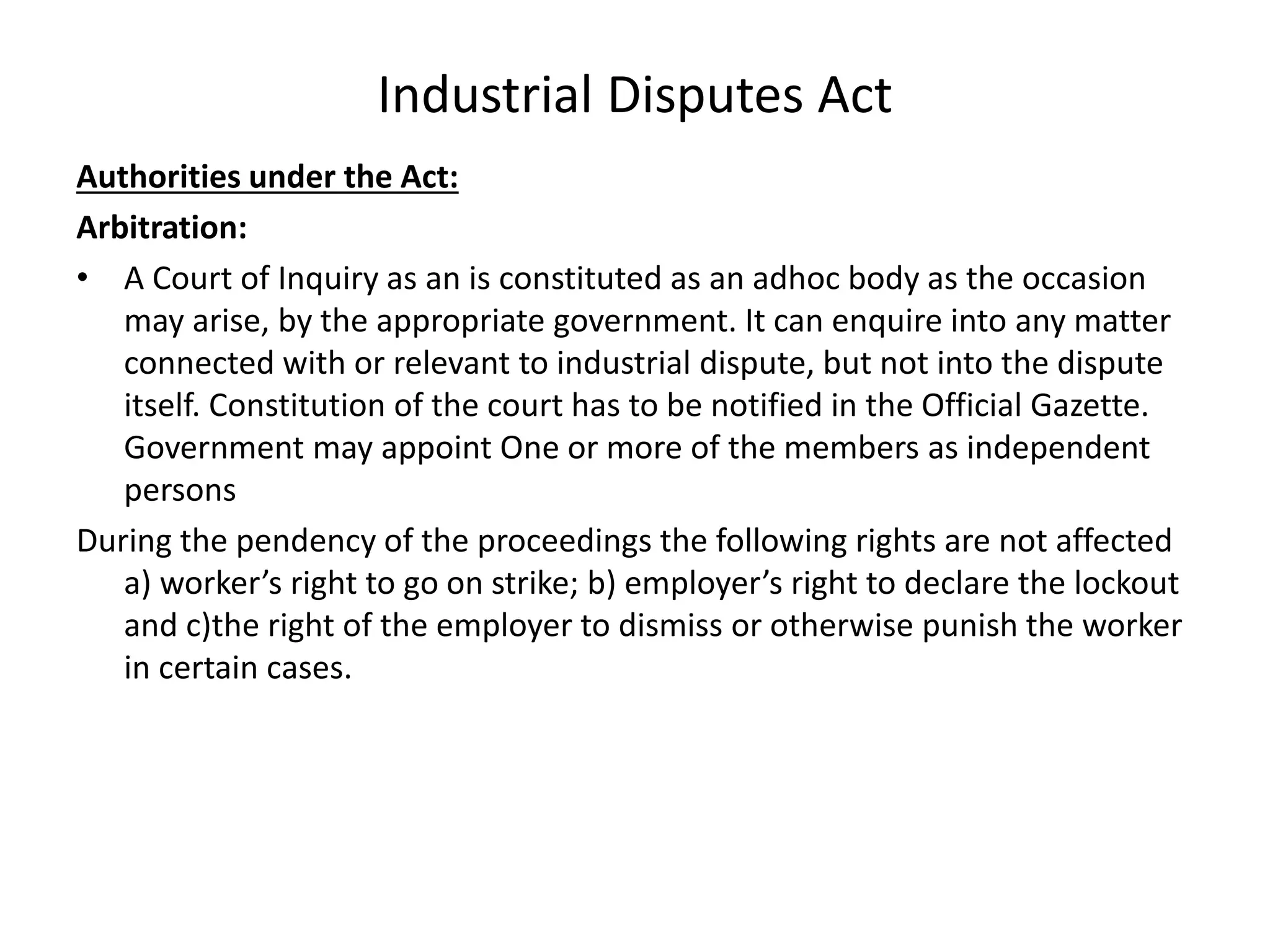 Industrial Disputes Act
Authorities under the Act:
Arbitration:
• A Court of Inquiry as an is constituted as an adhoc body as the occasion
may arise, by the appropriate government. It can enquire into any matter
connected with or relevant to industrial dispute, but not into the dispute
itself. Constitution of the court has to be notified in the Official Gazette.
Government may appoint One or more of the members as independent
persons
During the pendency of the proceedings the following rights are not affected
a) worker’s right to go on strike; b) employer’s right to declare the lockout
and c)the right of the employer to dismiss or otherwise punish the worker
in certain cases.
 