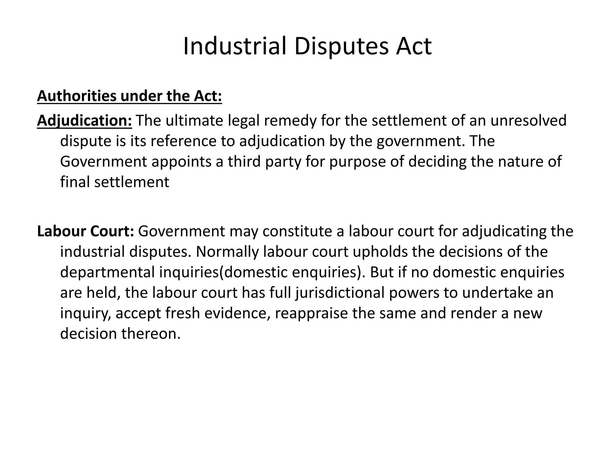 Industrial Disputes Act
Authorities under the Act:
Adjudication: The ultimate legal remedy for the settlement of an unresolved
dispute is its reference to adjudication by the government. The
Government appoints a third party for purpose of deciding the nature of
final settlement
Labour Court: Government may constitute a labour court for adjudicating the
industrial disputes. Normally labour court upholds the decisions of the
departmental inquiries(domestic enquiries). But if no domestic enquiries
are held, the labour court has full jurisdictional powers to undertake an
inquiry, accept fresh evidence, reappraise the same and render a new
decision thereon.
 