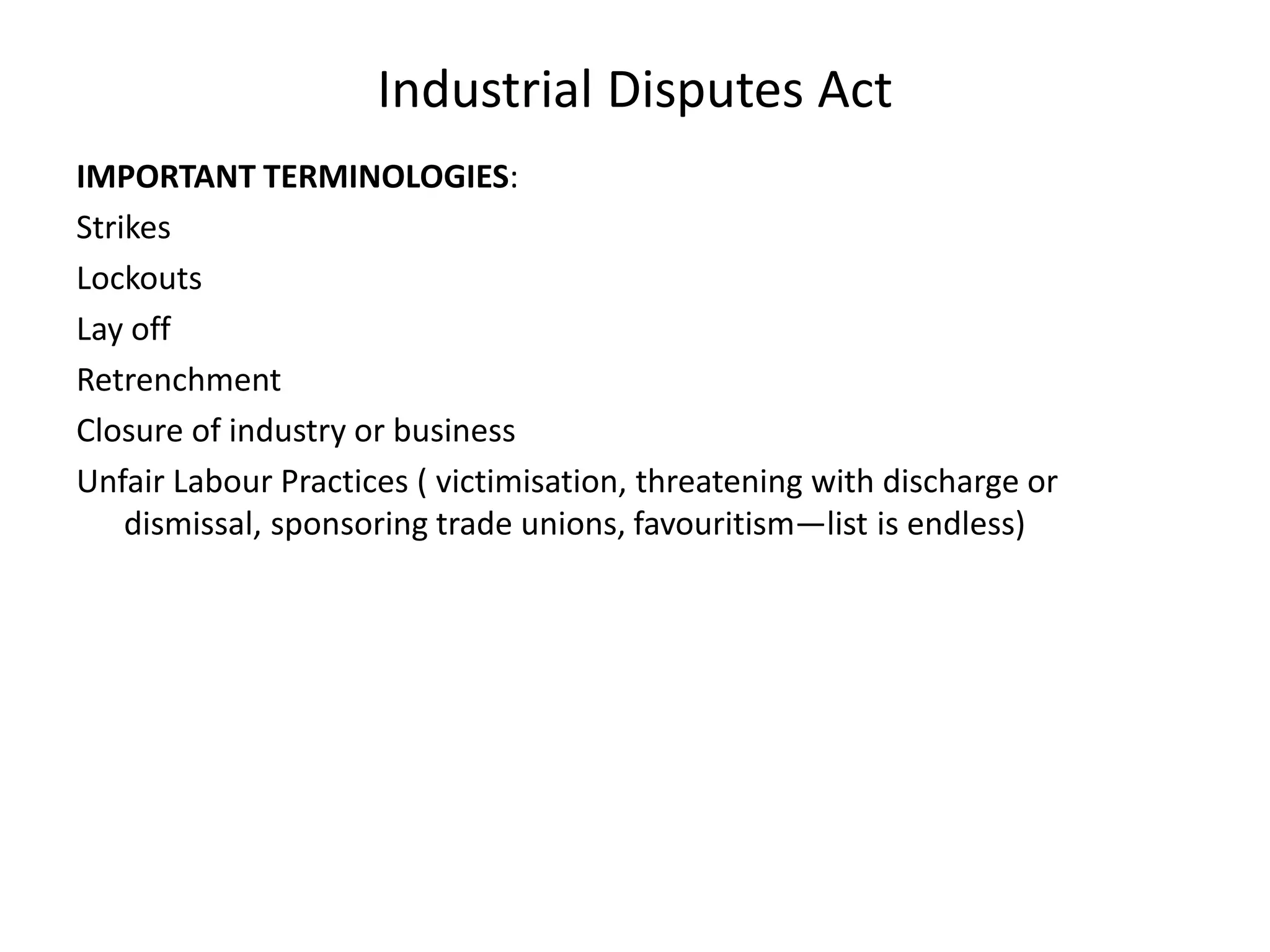 Industrial Disputes Act
IMPORTANT TERMINOLOGIES:
Strikes
Lockouts
Lay off
Retrenchment
Closure of industry or business
Unfair Labour Practices ( victimisation, threatening with discharge or
dismissal, sponsoring trade unions, favouritism—list is endless)
 