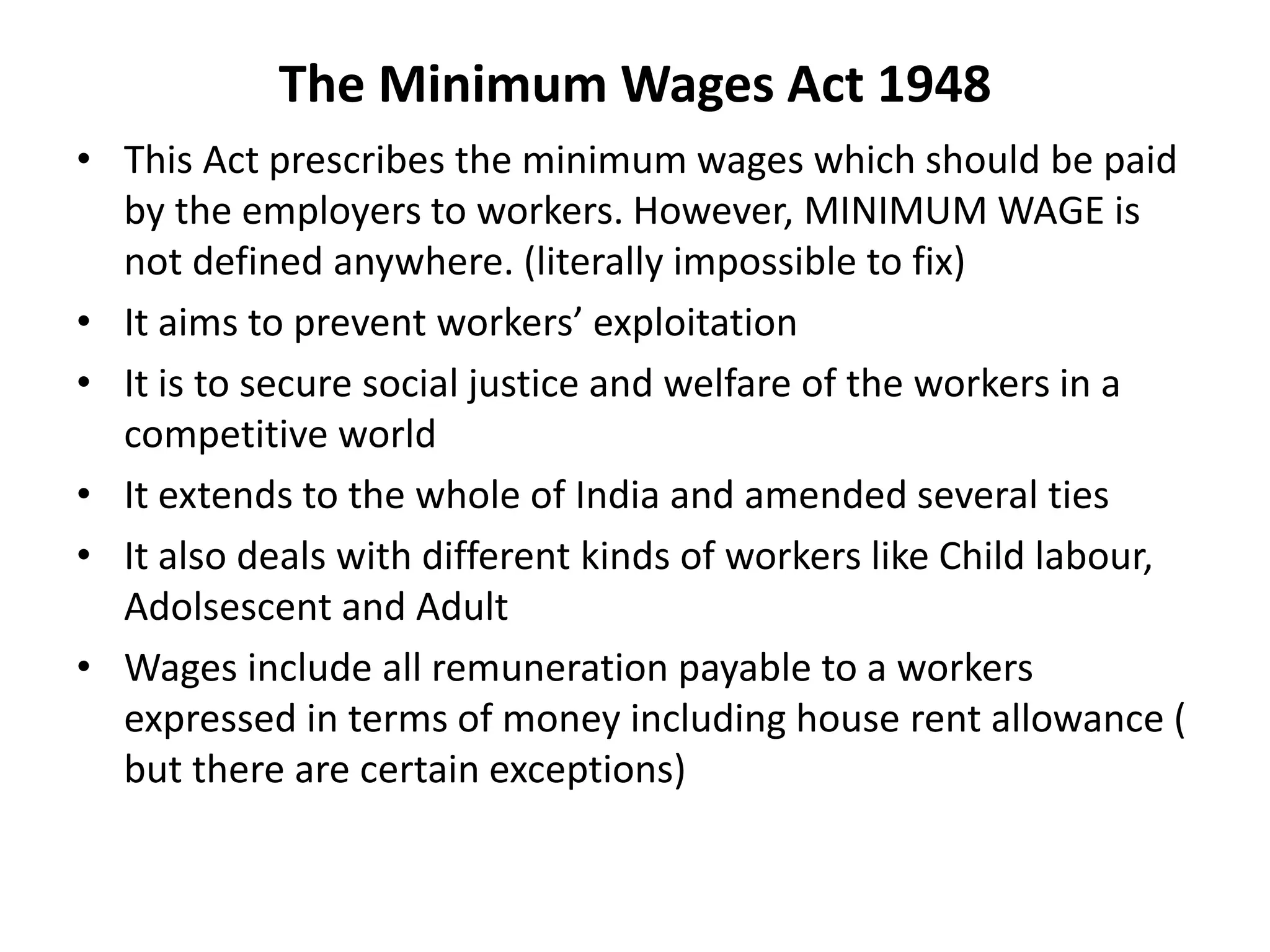 The Minimum Wages Act 1948
• This Act prescribes the minimum wages which should be paid
by the employers to workers. However, MINIMUM WAGE is
not defined anywhere. (literally impossible to fix)
• It aims to prevent workers’ exploitation
• It is to secure social justice and welfare of the workers in a
competitive world
• It extends to the whole of India and amended several ties
• It also deals with different kinds of workers like Child labour,
Adolsescent and Adult
• Wages include all remuneration payable to a workers
expressed in terms of money including house rent allowance (
but there are certain exceptions)
 