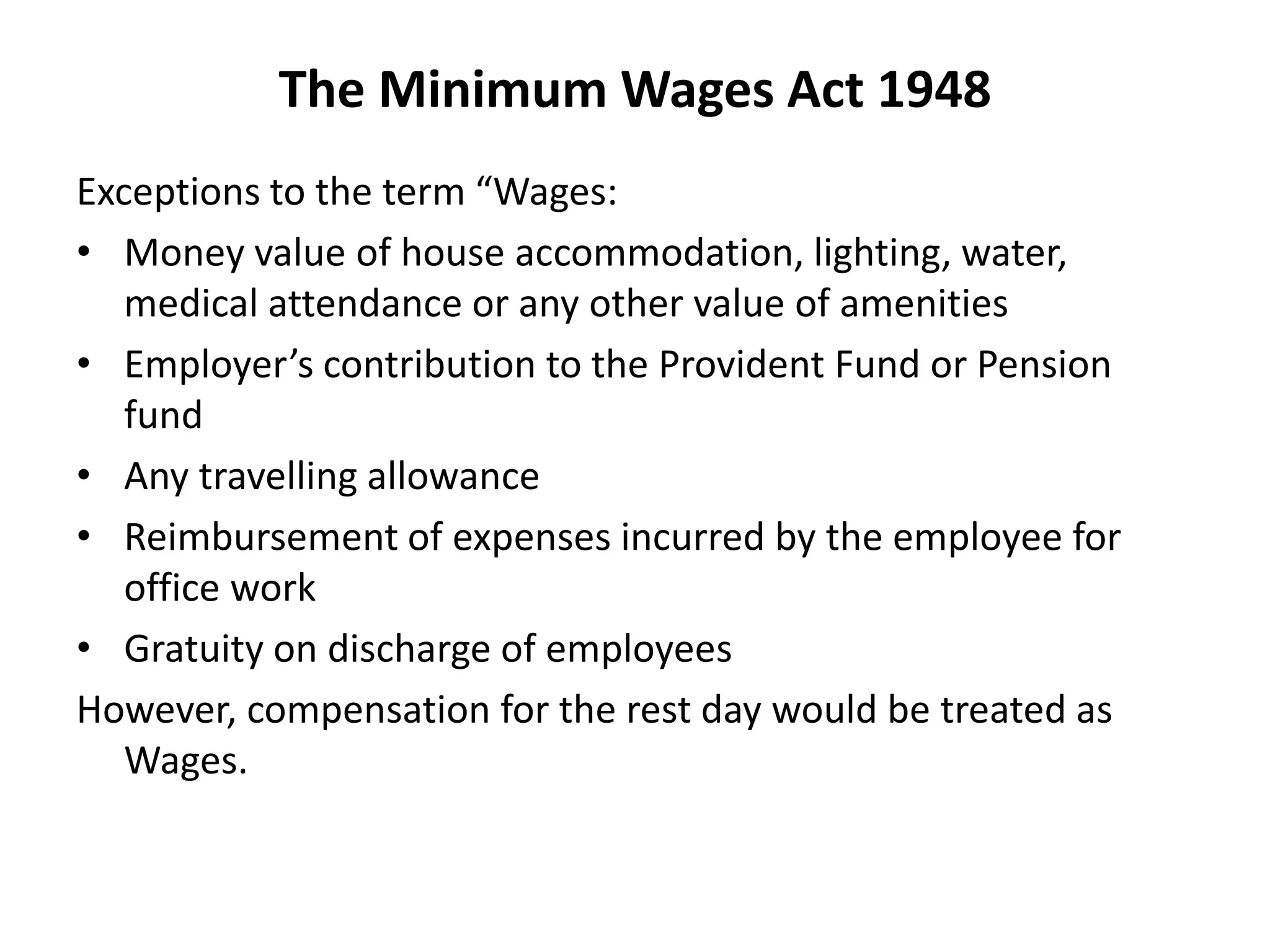 The Minimum Wages Act 1948
Exceptions to the term “Wages:
• Money value of house accommodation, lighting, water,
medical attendance or any other value of amenities
• Employer’s contribution to the Provident Fund or Pension
fund
• Any travelling allowance
• Reimbursement of expenses incurred by the employee for
office work
• Gratuity on discharge of employees
However, compensation for the rest day would be treated as
Wages.
 