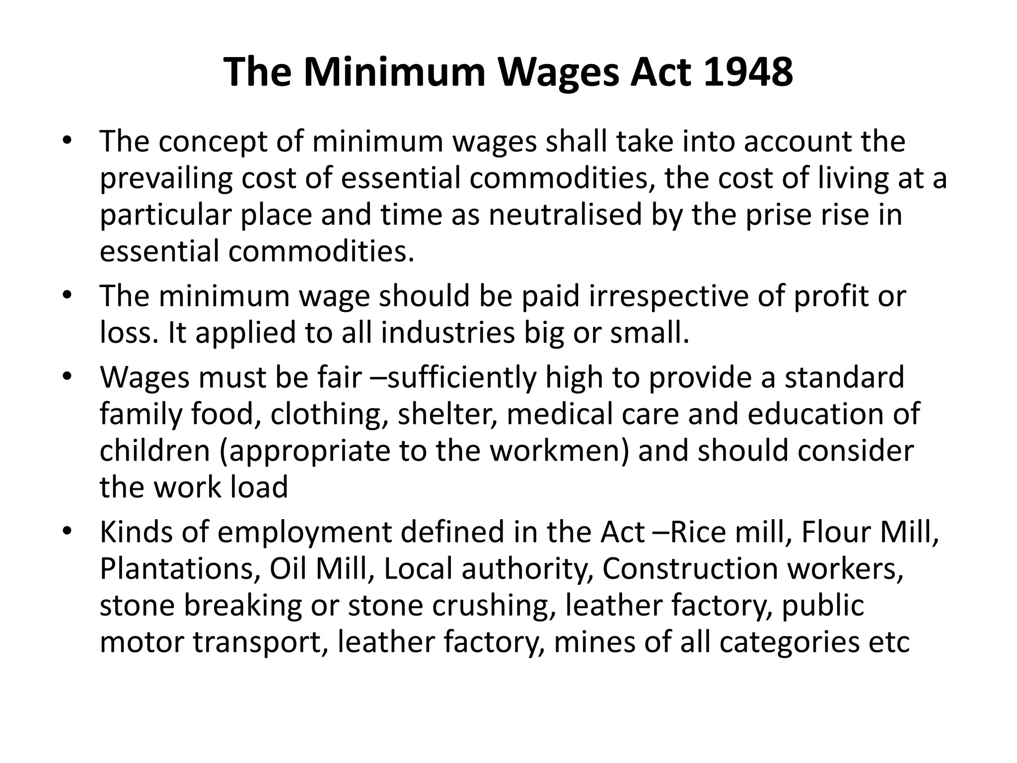 The Minimum Wages Act 1948
• The concept of minimum wages shall take into account the
prevailing cost of essential commodities, the cost of living at a
particular place and time as neutralised by the prise rise in
essential commodities.
• The minimum wage should be paid irrespective of profit or
loss. It applied to all industries big or small.
• Wages must be fair –sufficiently high to provide a standard
family food, clothing, shelter, medical care and education of
children (appropriate to the workmen) and should consider
the work load
• Kinds of employment defined in the Act –Rice mill, Flour Mill,
Plantations, Oil Mill, Local authority, Construction workers,
stone breaking or stone crushing, leather factory, public
motor transport, leather factory, mines of all categories etc
 