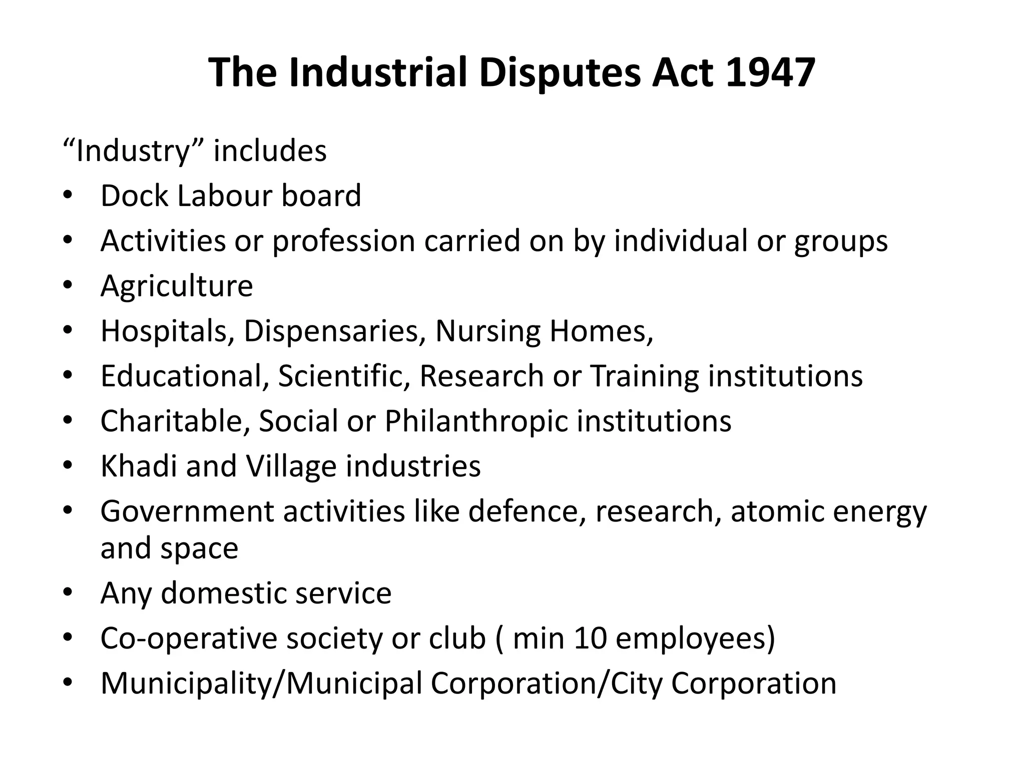 The Industrial Disputes Act 1947
“Industry” includes
• Dock Labour board
• Activities or profession carried on by individual or groups
• Agriculture
• Hospitals, Dispensaries, Nursing Homes,
• Educational, Scientific, Research or Training institutions
• Charitable, Social or Philanthropic institutions
• Khadi and Village industries
• Government activities like defence, research, atomic energy
and space
• Any domestic service
• Co-operative society or club ( min 10 employees)
• Municipality/Municipal Corporation/City Corporation
 