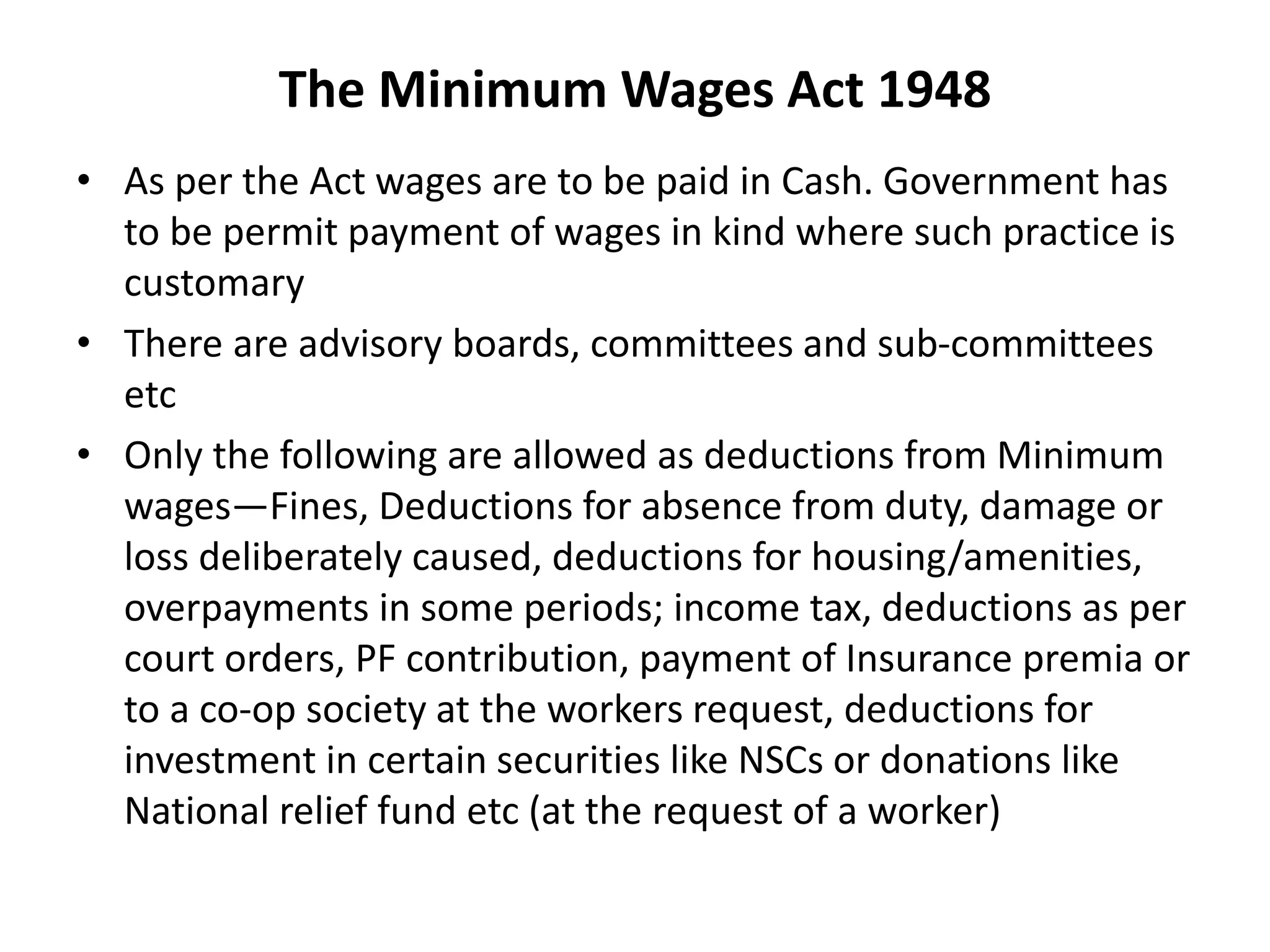The Minimum Wages Act 1948
• As per the Act wages are to be paid in Cash. Government has
to be permit payment of wages in kind where such practice is
customary
• There are advisory boards, committees and sub-committees
etc
• Only the following are allowed as deductions from Minimum
wages—Fines, Deductions for absence from duty, damage or
loss deliberately caused, deductions for housing/amenities,
overpayments in some periods; income tax, deductions as per
court orders, PF contribution, payment of Insurance premia or
to a co-op society at the workers request, deductions for
investment in certain securities like NSCs or donations like
National relief fund etc (at the request of a worker)
 