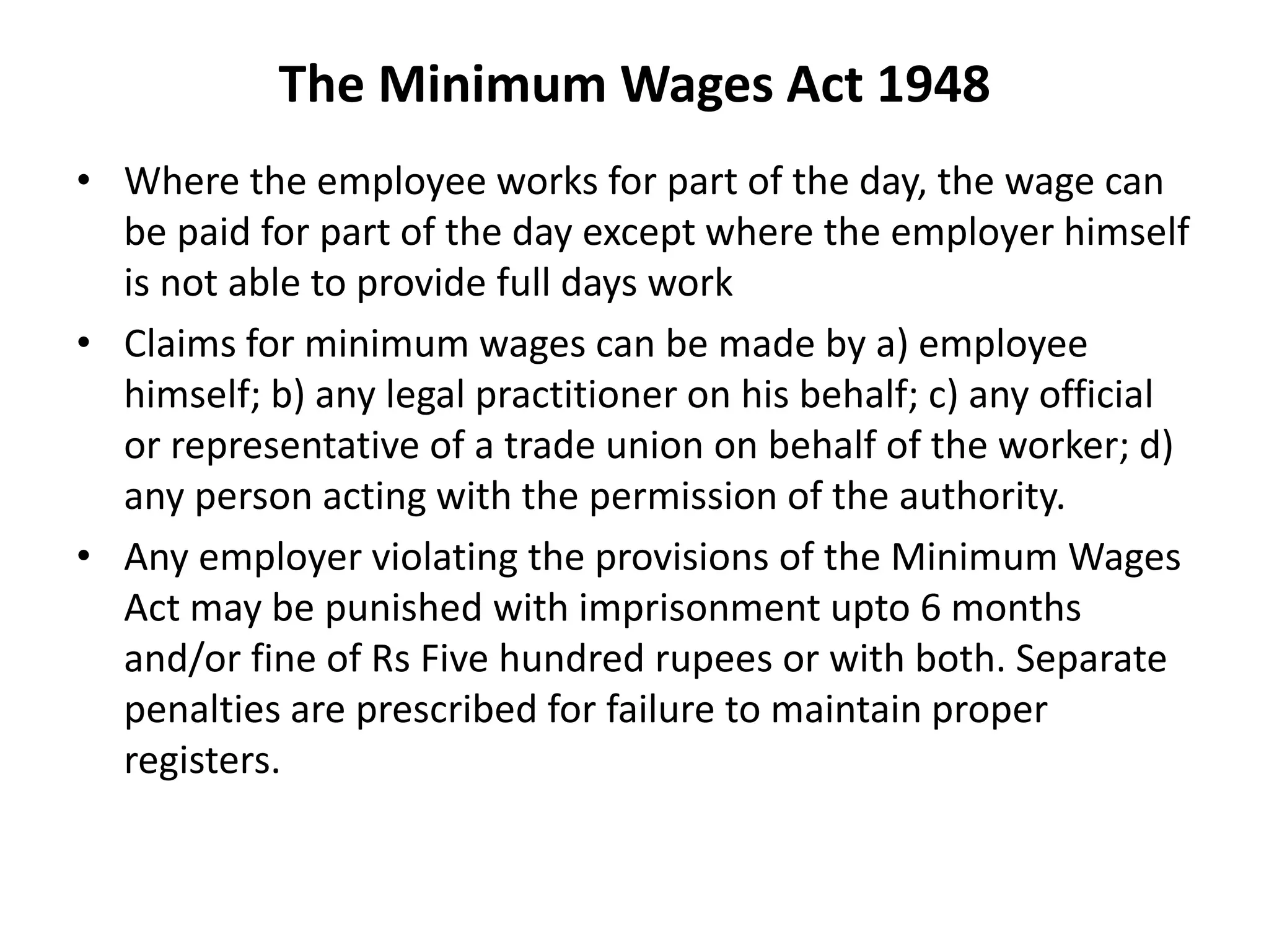 The Minimum Wages Act 1948
• Where the employee works for part of the day, the wage can
be paid for part of the day except where the employer himself
is not able to provide full days work
• Claims for minimum wages can be made by a) employee
himself; b) any legal practitioner on his behalf; c) any official
or representative of a trade union on behalf of the worker; d)
any person acting with the permission of the authority.
• Any employer violating the provisions of the Minimum Wages
Act may be punished with imprisonment upto 6 months
and/or fine of Rs Five hundred rupees or with both. Separate
penalties are prescribed for failure to maintain proper
registers.
 