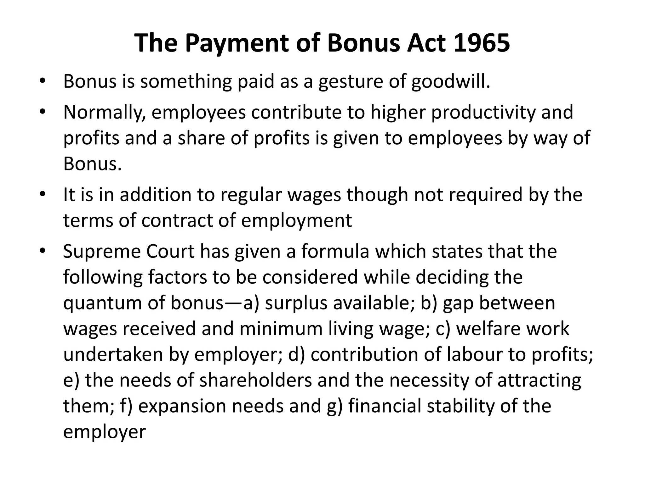 The Payment of Bonus Act 1965
• Bonus is something paid as a gesture of goodwill.
• Normally, employees contribute to higher productivity and
profits and a share of profits is given to employees by way of
Bonus.
• It is in addition to regular wages though not required by the
terms of contract of employment
• Supreme Court has given a formula which states that the
following factors to be considered while deciding the
quantum of bonus—a) surplus available; b) gap between
wages received and minimum living wage; c) welfare work
undertaken by employer; d) contribution of labour to profits;
e) the needs of shareholders and the necessity of attracting
them; f) expansion needs and g) financial stability of the
employer
 
