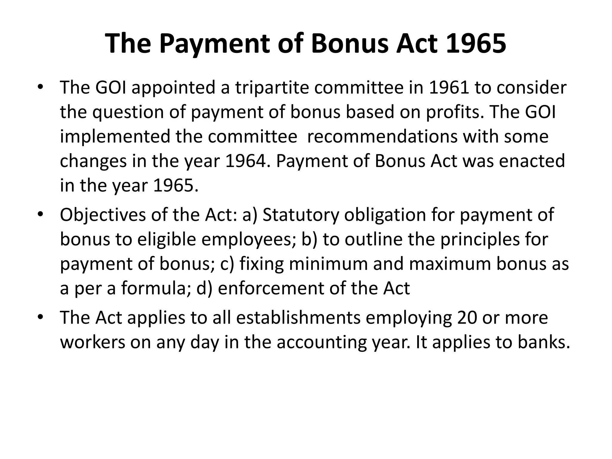 The Payment of Bonus Act 1965
• The GOI appointed a tripartite committee in 1961 to consider
the question of payment of bonus based on profits. The GOI
implemented the committee recommendations with some
changes in the year 1964. Payment of Bonus Act was enacted
in the year 1965.
• Objectives of the Act: a) Statutory obligation for payment of
bonus to eligible employees; b) to outline the principles for
payment of bonus; c) fixing minimum and maximum bonus as
a per a formula; d) enforcement of the Act
• The Act applies to all establishments employing 20 or more
workers on any day in the accounting year. It applies to banks.
 