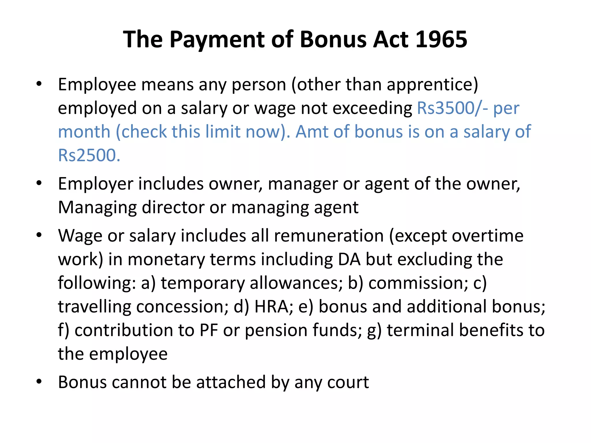 The Payment of Bonus Act 1965
• Employee means any person (other than apprentice)
employed on a salary or wage not exceeding Rs3500/- per
month (check this limit now). Amt of bonus is on a salary of
Rs2500.
• Employer includes owner, manager or agent of the owner,
Managing director or managing agent
• Wage or salary includes all remuneration (except overtime
work) in monetary terms including DA but excluding the
following: a) temporary allowances; b) commission; c)
travelling concession; d) HRA; e) bonus and additional bonus;
f) contribution to PF or pension funds; g) terminal benefits to
the employee
• Bonus cannot be attached by any court
 