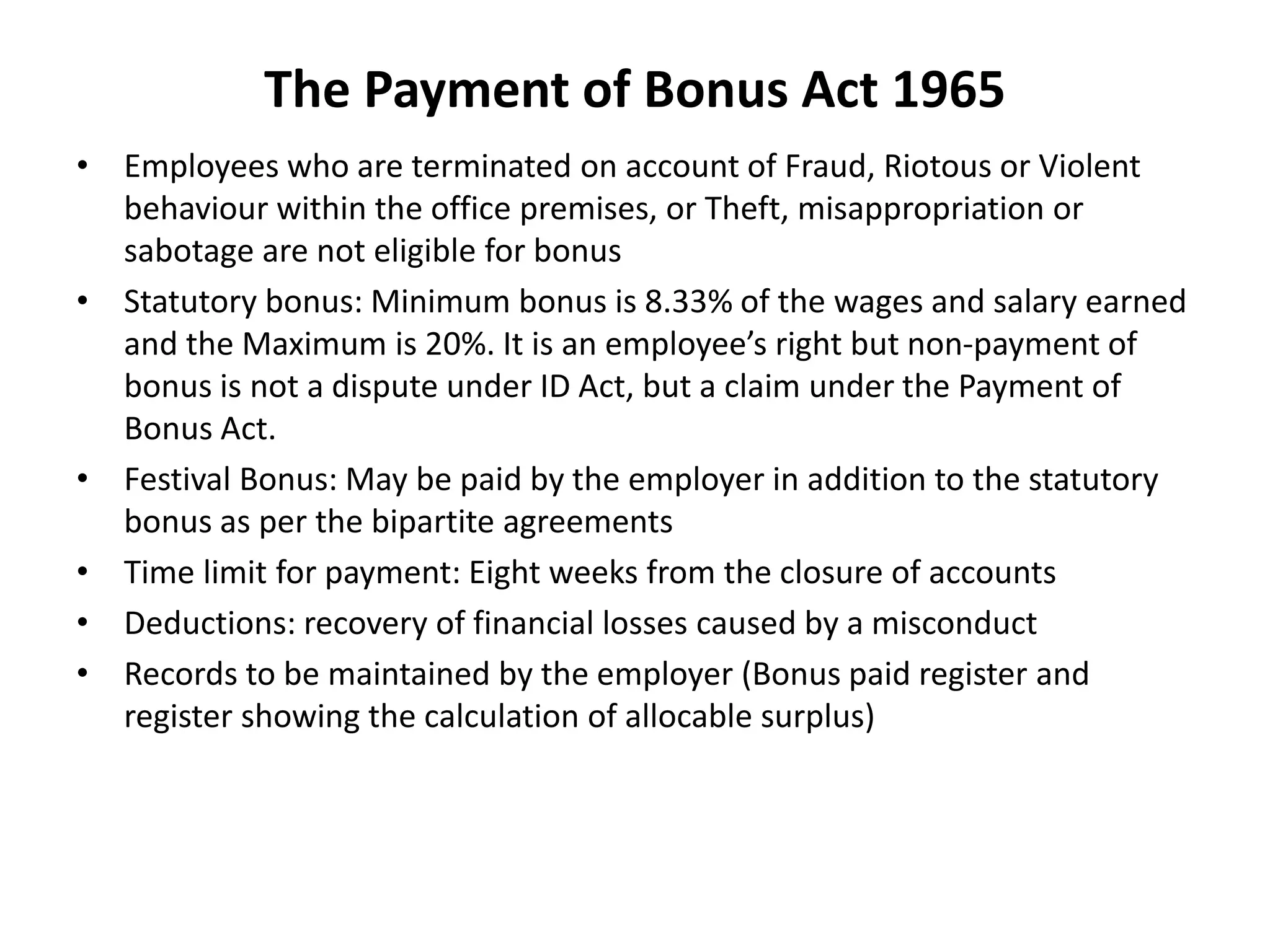 The Payment of Bonus Act 1965
• Employees who are terminated on account of Fraud, Riotous or Violent
behaviour within the office premises, or Theft, misappropriation or
sabotage are not eligible for bonus
• Statutory bonus: Minimum bonus is 8.33% of the wages and salary earned
and the Maximum is 20%. It is an employee’s right but non-payment of
bonus is not a dispute under ID Act, but a claim under the Payment of
Bonus Act.
• Festival Bonus: May be paid by the employer in addition to the statutory
bonus as per the bipartite agreements
• Time limit for payment: Eight weeks from the closure of accounts
• Deductions: recovery of financial losses caused by a misconduct
• Records to be maintained by the employer (Bonus paid register and
register showing the calculation of allocable surplus)
 