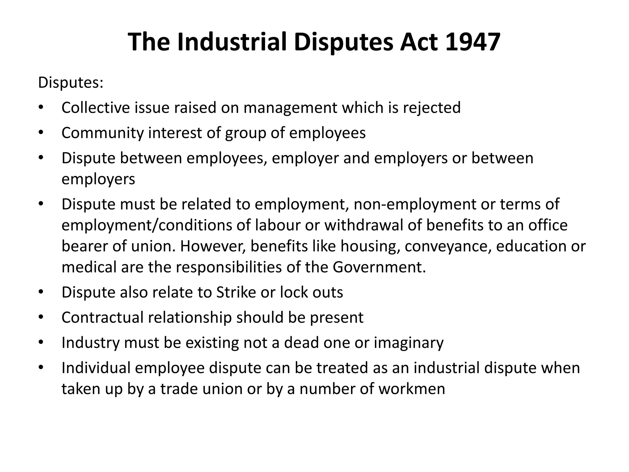 The Industrial Disputes Act 1947
Disputes:
• Collective issue raised on management which is rejected
• Community interest of group of employees
• Dispute between employees, employer and employers or between
employers
• Dispute must be related to employment, non-employment or terms of
employment/conditions of labour or withdrawal of benefits to an office
bearer of union. However, benefits like housing, conveyance, education or
medical are the responsibilities of the Government.
• Dispute also relate to Strike or lock outs
• Contractual relationship should be present
• Industry must be existing not a dead one or imaginary
• Individual employee dispute can be treated as an industrial dispute when
taken up by a trade union or by a number of workmen
 