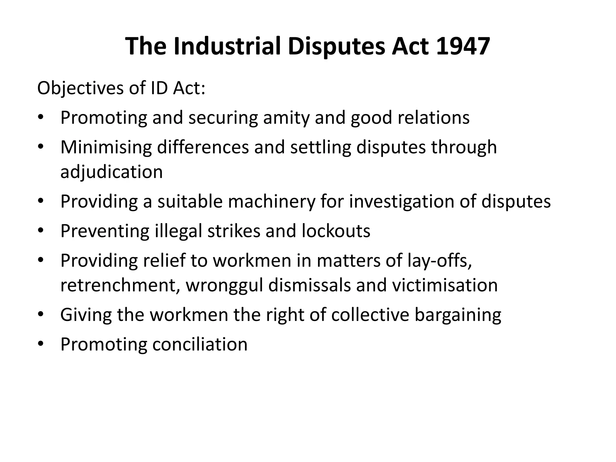 The Industrial Disputes Act 1947
Objectives of ID Act:
• Promoting and securing amity and good relations
• Minimising differences and settling disputes through
adjudication
• Providing a suitable machinery for investigation of disputes
• Preventing illegal strikes and lockouts
• Providing relief to workmen in matters of lay-offs,
retrenchment, wronggul dismissals and victimisation
• Giving the workmen the right of collective bargaining
• Promoting conciliation
 