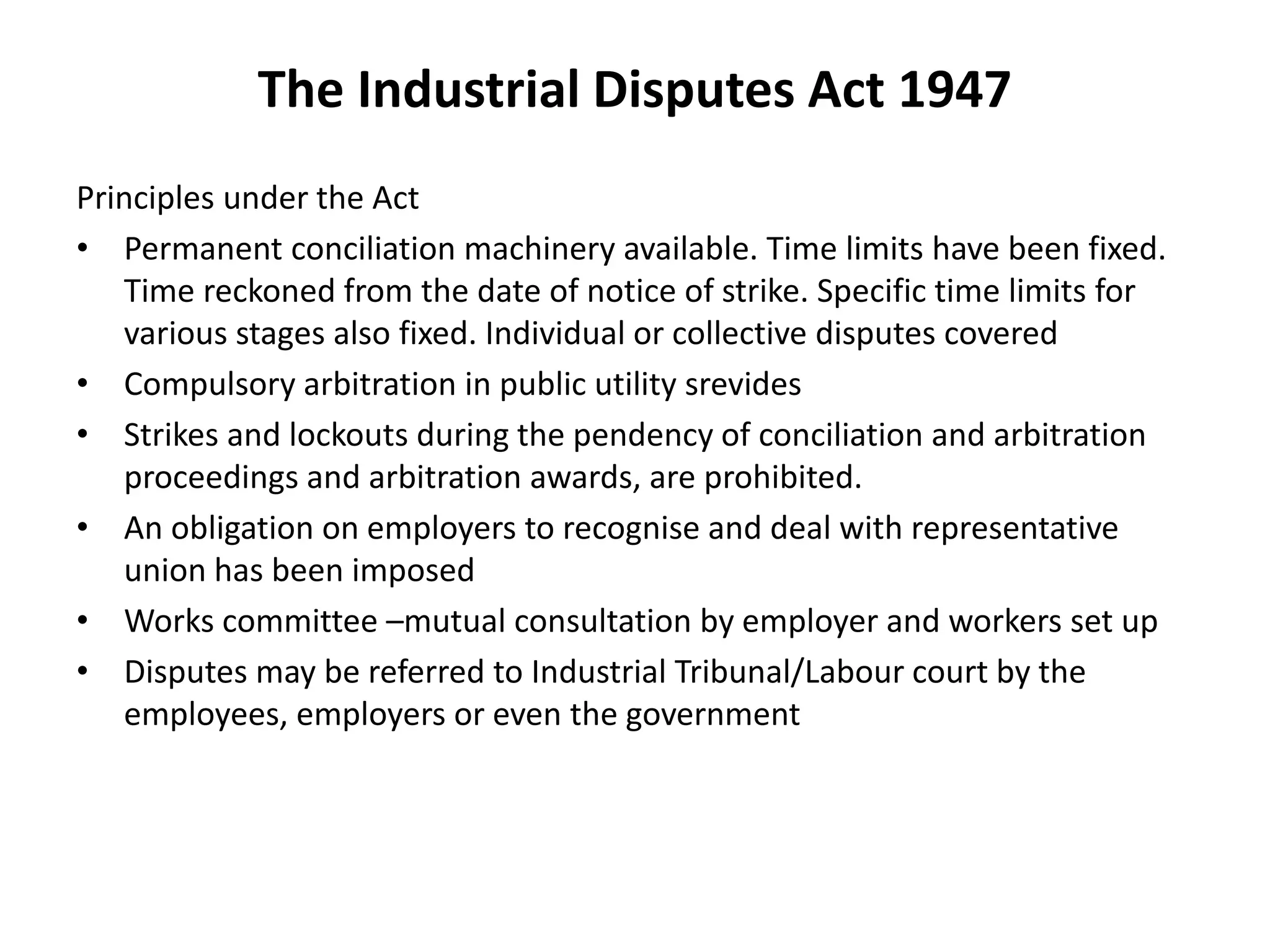 The Industrial Disputes Act 1947
Principles under the Act
• Permanent conciliation machinery available. Time limits have been fixed.
Time reckoned from the date of notice of strike. Specific time limits for
various stages also fixed. Individual or collective disputes covered
• Compulsory arbitration in public utility srevides
• Strikes and lockouts during the pendency of conciliation and arbitration
proceedings and arbitration awards, are prohibited.
• An obligation on employers to recognise and deal with representative
union has been imposed
• Works committee –mutual consultation by employer and workers set up
• Disputes may be referred to Industrial Tribunal/Labour court by the
employees, employers or even the government
 