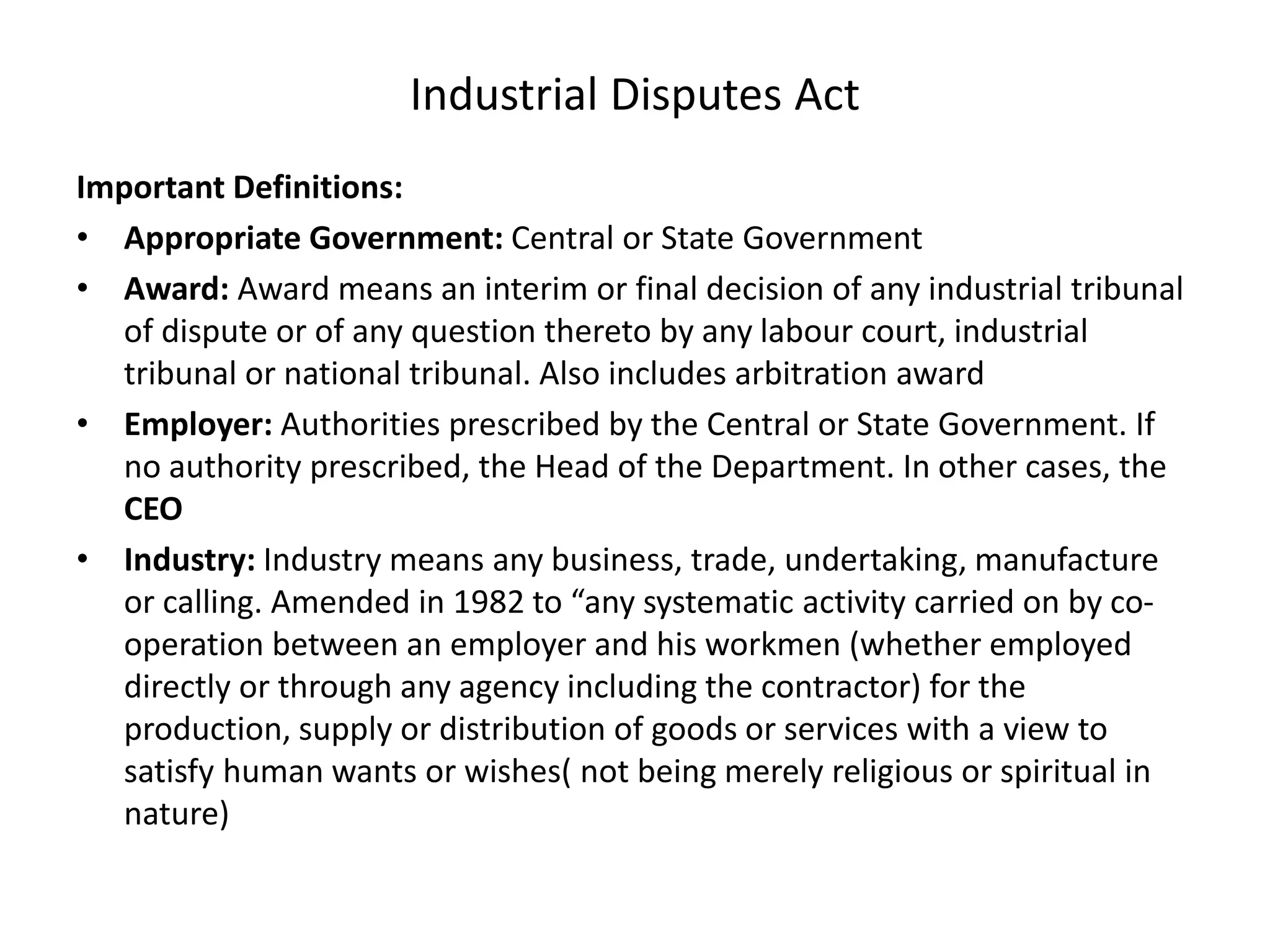 Industrial Disputes Act
Important Definitions:
• Appropriate Government: Central or State Government
• Award: Award means an interim or final decision of any industrial tribunal
of dispute or of any question thereto by any labour court, industrial
tribunal or national tribunal. Also includes arbitration award
• Employer: Authorities prescribed by the Central or State Government. If
no authority prescribed, the Head of the Department. In other cases, the
CEO
• Industry: Industry means any business, trade, undertaking, manufacture
or calling. Amended in 1982 to “any systematic activity carried on by co-
operation between an employer and his workmen (whether employed
directly or through any agency including the contractor) for the
production, supply or distribution of goods or services with a view to
satisfy human wants or wishes( not being merely religious or spiritual in
nature)
 