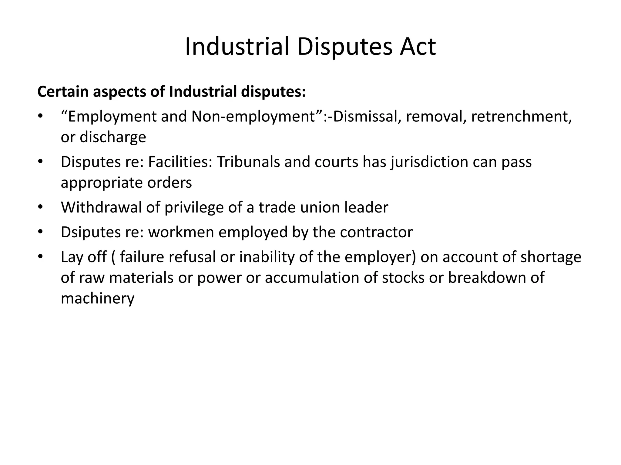 Industrial Disputes Act
Certain aspects of Industrial disputes:
• “Employment and Non-employment”:-Dismissal, removal, retrenchment,
or discharge
• Disputes re: Facilities: Tribunals and courts has jurisdiction can pass
appropriate orders
• Withdrawal of privilege of a trade union leader
• Dsiputes re: workmen employed by the contractor
• Lay off ( failure refusal or inability of the employer) on account of shortage
of raw materials or power or accumulation of stocks or breakdown of
machinery
 