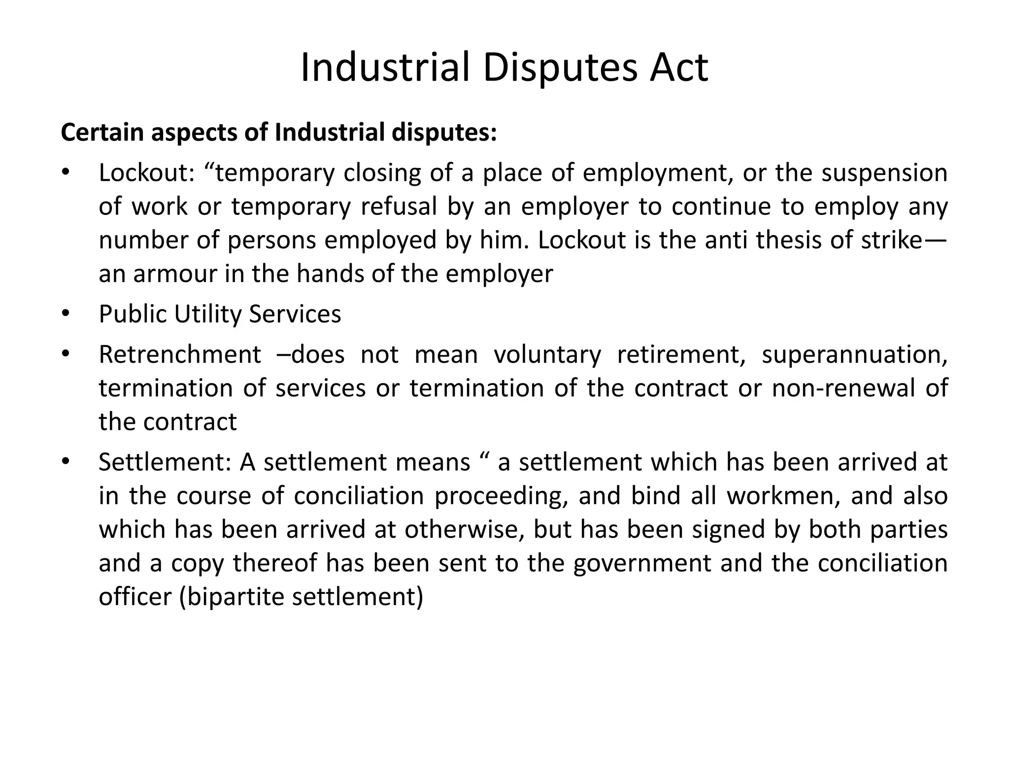 Industrial Disputes Act
Certain aspects of Industrial disputes:
• Lockout: “temporary closing of a place of employment, or the suspension
of work or temporary refusal by an employer to continue to employ any
number of persons employed by him. Lockout is the anti thesis of strike—
an armour in the hands of the employer
• Public Utility Services
• Retrenchment –does not mean voluntary retirement, superannuation,
termination of services or termination of the contract or non-renewal of
the contract
• Settlement: A settlement means “ a settlement which has been arrived at
in the course of conciliation proceeding, and bind all workmen, and also
which has been arrived at otherwise, but has been signed by both parties
and a copy thereof has been sent to the government and the conciliation
officer (bipartite settlement)
 