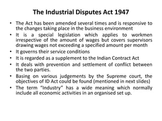 The Industrial Disputes Act 1947
• The Act has been amended several times and is responsive to
the changes taking place in the business environment
• It is a special legislation which applies to workmen
irrespective of the amount of wages but covers supervisors
drawing wages not exceeding a specified amount per month
• It governs their service conditions
• It is regarded as a supplement to the Indian Contract Act
• It deals with prevention and settlement of conflict between
the two parties.
• Basing on various judgements by the Supreme court, the
objectives of ID Act could be found (mentioned in next slides)
• The term “Industry” has a wide meaning which normally
include all economic activities in an organised set up.
 