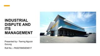 INDUSTRIAL
DISPUTE AND
ITS
MANAGEMENT
Presented by:- Tsering Ngutuk
Gurung
Roll No.:- PAS076MSIEM017
 