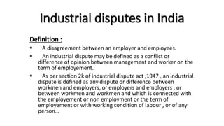 Industrial disputes in India
Definition :
 A disagreement between an employer and employees.
 An industrial dispute may be defined as a conflict or
difference of opinion between management and worker on the
term of employement.
 As per section 2k of industrial dispute act ,1947 , an industrial
dispute is defined as any dispute or difference between
workmen and employers, or employers and employers , or
between workmen and workmen and which is connected with
the employement or non employment or the term of
employement or with working condition of labour , or of any
person…
 
