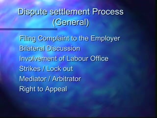 Dispute settlement ProcessDispute settlement Process
(General)(General)
Filing Complaint to the EmployerFiling Complaint to the Employer
Bilateral DiscussionBilateral Discussion
Involvement of Labour OfficeInvolvement of Labour Office
Strikes / Lock outStrikes / Lock out
Mediator / ArbitratorMediator / Arbitrator
Right to AppealRight to Appeal
 