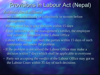 Provisions in Labour Act (Nepal)Provisions in Labour Act (Nepal)
Individual dispute settlementIndividual dispute settlement
-Set claim individually or collectively in written before-Set claim individually or collectively in written before
ManagementManagement
- - Management has to give decision within 15 daysManagement has to give decision within 15 days
- - If not -satisfied with the management's verdict, the employeeIf not -satisfied with the management's verdict, the employee
may submit a complaint in the Labour Officemay submit a complaint in the Labour Office
- - Labour Office may call both the parties within 15 days of suchLabour Office may call both the parties within 15 days of such
complaints and resole the problemcomplaints and resole the problem
- - If the problem is not solved the Labour Office may make aIf the problem is not solved the Labour Office may make a
decision within 7 days which shall be applicable to everyonedecision within 7 days which shall be applicable to everyone
- -  Party not accepting the verdict of the Labour Office may got toParty not accepting the verdict of the Labour Office may got to
the Labour Court within 35 day of such decisionsthe Labour Court within 35 day of such decisions
 