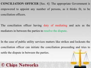 CONCILIATION OFFICER [Sec. 4]: The appropriate Government is
empowered to appoint any number of persons, as it thinks fit, to be
conciliation officers.
The conciliation officer having duty of mediating and acts as the
mediators in between the parties to resolve the dispute.
In the case of public utility services matters like strikes and lockouts the
conciliation officer can initiate the conciliation proceeding and tries to
settle the dispute in between the parties.
 