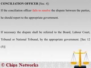 CONCILIATION OFFICER [Sec. 4]:
If the conciliation officer fails to resolve the dispute between the parties,
he should report to the appropriate government.
If necessary the dispute shall be referred to the Board, Labour Court,
Tribunal or National Tribunal, by the appropriate government. [Sec 12
(5)]
 