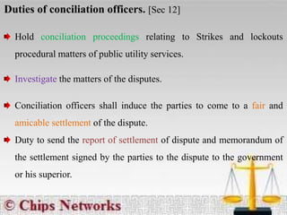 Duties of conciliation officers. [Sec 12]
Hold conciliation proceedings relating to Strikes and lockouts
procedural matters of public utility services.
Investigate the matters of the disputes.
Conciliation officers shall induce the parties to come to a fair and
amicable settlement of the dispute.
Duty to send the report of settlement of dispute and memorandum of
the settlement signed by the parties to the dispute to the government
or his superior.
 