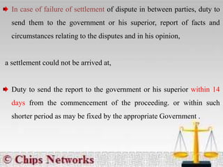 In case of failure of settlement of dispute in between parties, duty to
send them to the government or his superior, report of facts and
circumstances relating to the disputes and in his opinion,
a settlement could not be arrived at,
Duty to send the report to the government or his superior within 14
days from the commencement of the proceeding. or within such
shorter period as may be fixed by the appropriate Government .
 