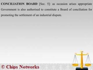 CONCILIATION BOARD [Sec. 5]: as occasion arises appropriate
Government is also authorised to constitute a Board of conciliation for
promoting the settlement of an industrial dispute.
 