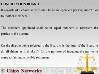CONCILIATION BOARD
It consists of a chairman who shall be an independent person, and two or
four other members.
The members appointed shall be in equal numbers to represent the
parties to the dispute.
On the dispute being referred to the Board it is the duty of the Board to
do all things as it thinks fit for the purpose of inducing the parties to
come to fair and amicable settlement.
 