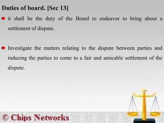 Duties of board. [Sec 13]
it shall be the duty of the Board to endeavor to bring about a
settlement of dispute.
Investigate the matters relating to the dispute between parties and
inducing the parties to come to a fair and amicable settlement of the
dispute.
 